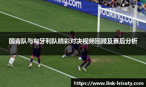 国青队与匈牙利队精彩对决视频回顾及赛后分析