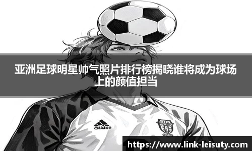 亚洲足球明星帅气照片排行榜揭晓谁将成为球场上的颜值担当